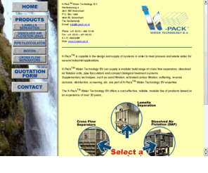 k-pack.com: Welcome to K-Pack Web Site!
K-PackTM is capable in the design and supply of systems in order to reuse water for agricultural and industrial applications. The physico-chemical K-PackTM systems are particularly suited to be integrated in plants for the supply of drinking and industrial water. Supplementary techniques, such as sand filtration, percolation through activated carbon, softening, reverse osmosis, disinfection, etc. are part of K-Pack'sTM expertise. The K-PackTM water treatment systems offer a cost-effective, reliable, modular line of products based on an experience of over 30 years.