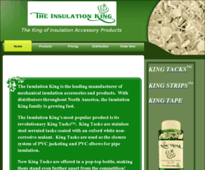 theinsulationking.com: THE INSULATION KING ~ Mechanical Insulation Accessories and PVC Tacks
The Insulation King is a manufacturer of mechanical insulation accessories and products.  King Tacks are serrated stainless steel tacks used for PVC jacketing and fitting closure systems. King Tacks are the first insulation tacks packaged in a bottle with a snap top rather than a box. King Strips are pre-cut lap seal tape sized similar to PVC fittings.