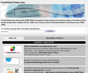 freeonlinetrials.com: Free Online Trials - free trials to popular online products & services
FREE TRIALS to popular online products and services. Many of the trials include money-saving offers. (Services such as GoToMyPC, GoToMeeting, Intranets, WebOffice, WebEx, WebExOne, and myIntranets.