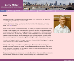 gerrymillar.com: Gerry Millar - Counselling & Psychotherapy in London
This is the website of Gerry Millar, counsellor and psychotherapist. Here you can read more about the services I offer. I am based at London Bridge, just across the river from the City of London. People usually come to see me because they are looking for help with some of their problems. These include relationship issues, unhappiness, anxiety, bereavement, stress about work, loss of meaning in life, sexuality and sexual problems, and many others.
