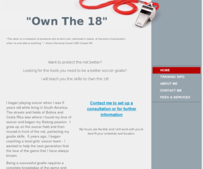 goalkeepingtrainer.com: Own The 18 - Coach Clayton Gehring - Goal Keeper Trainer
Want to protect the net better?  Looking for the tools you need to be a better soccer goalie?  I can teach you the skills to Own the 18!  (You can add more text or pictures in other parts of this page.)