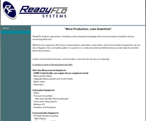 readyflo.com: ReadyFlo Systems: Oil and Gas Integrated meter skids, Enclosures, Communications, Solar Systems
Oil and Gas Integrated Meter Skids & Equipment, Communications, Wireless Data & I/O, Automation & Controls, Custom Prewired Enclosures, Remote Solar Power