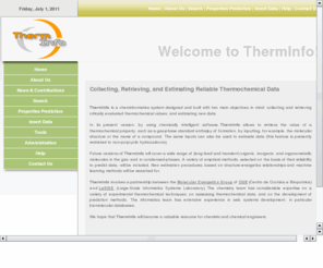 therminfo.com: ThermInfo
ThermInfo, a Curated Database for Thermochemical Properties. ThermInfo is a project aiming to develop a cheminformatics database system for prediction of thermochemical properties.  It involves a partnership between the Molecular Energetics Group of CQB (Centro de Quimica e Bioquimica) and LaSIGE (Large-Scale Informatics Systems Laboratory). The chemistry team has considerable expertise on a variety of experimental thermochemical techniques, on assessing thermochemical data, and on the development of prediction methods. The informatics team has extensive experience in web systems development, in particular biomolecular databases. ThermInfo will develop an information system for collecting and presenting thermochemical properties obtained from critically evaluated experimental data and several estimation methods.