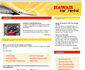 hawaiicarrentals.us: Hawaii Car Rental - Hawaii Car Rentals in Honolulu Airport (HNL), Maui Kahului Airport (OGG), Oahu Waikiki (HN2), Kona Airport (KOA), Hilo Airport (ITO), Molokai (MKK), Kauai Lihue Airport (LIH), Maui Lahaina-Kaanapali (JHM), Maui Kihei (K2H),
Hawaii Car Rental has amazing rates on car rentals in Hawaii,with unlimited mileage and no fees for extra drivers or for young drivers. Hawaii Car Rental books Economy vehicles, Jeeps, Mini Vans and Trucks, Convertibles and more. Hilo Airport (ITO),Honolulu Airport (HNL),Kauai Lihue Airport (LIH),Kona Airport (KOA),Maui Kaanapaili (JHM),Maui Kahului Airport (OGG),Maui Kihei (K2H),Molokai(MKK),Hyatt Poipu (K3H),Princeville Airport (HPV), Waikiki