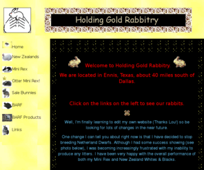 holdinggold.com: Holding Gold Rabbitry - where every rabbit is a gem
Welcome to Holding Gold Rabbitry.  We breed New Zealand, Altex, Netherland Dwarf and Mini Rex.   Come and meet our rabbits.