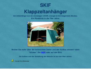 zeltanhaenger-skif.info: Der SKIF Klappzeltanhänger ist ein Produkt aus den 70er Jahren und wurde in der ehemaligen UDSSR produziert
Der SKIF Klappzeltanhänger ist ein Produkt aus den 70er Jahren, stammt aus der ehemaligen UDSSR und wurde im Kleinwagenwerk Moskau produziert. Gezeigt wird der Aufbau des Zeltanhängers, die Beschreibung und technischen Daten.