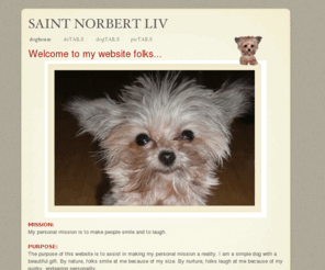 norbertdog.com: SAINT NORBERT LIV
Welcome to my website folks...The purpose of this website is to assist in making my personal mission a reality. I am a simple dog with a beautiful gift. 
