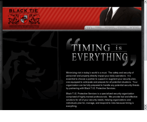 blacktieprotectiveservices.com: Black T.I.E. Protective Services - Timing Is Everything
Black T.I.E. Protective Services is a specialized security organization comprised of highly trained professionals.  We provide fast and effective solutions for all of your security needs.