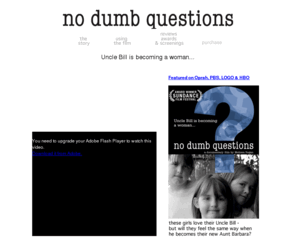 nodumbquestions.com: No Dumb Questions
No Dumb Questions, a film by Melissa Regan: A funny and touching documentary profiling 3 sisters, aged 6, 9, and 11, struggling to understand why and how their Uncle Bill is becoming a woman.