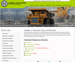 hammgill.com: Hammill & Gillespie Supplier of Specialty Clays and Minerals | grolleg | molochite | gillespie borate | petalite | cornwall stone | opcailite
Hammill & Gillespie imports, exports and consolidates specialty clays and minerals from the leading international manufacturers of clays, fieldspars, mica, silica’s and carbonates, and we manufacture specialty mineral products to meet the most varied and demanding requirements of industry.