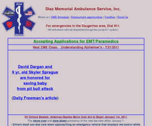 diazambulance.com: Diaz Ambulance
Diaz Memorial Ambulance Service, Inc. is the primary EMS
provider for the village and town of Saugerties, NY. Crew quarters are newly renovated
and comfortable, with kitchen facilities, a separate bunk room, a computer and reading
room with a computer and high-speed internet access for laptops. We operate three type
3 box style ambulances, and a Dodge Durango fly car.  We have LP12 monitors equipped
with 12 Lead capability.