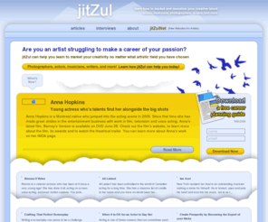 jitzul.com: jitZul | Teaching artists how to turn their passion into a career.
Are you an artist struggling to make a career of your passion? jitZul can help you learn to market your creativity. Take advantage of articles that teach you how to become a professional today! Photographer, actors, musicians, writers, and more!