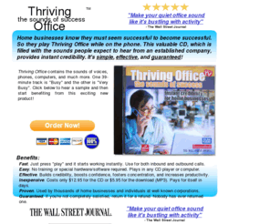 thrivingoffice.com: Thriving Office
Thriving Office is a valuable CD that provides instant credibility for home businesses. It's filled with the sounds of a busy office and home businesses play it in the background while they're on the phone.