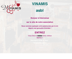 vinamis.org: Bienvenue sur le site de l'asbl VINAMIS !
vinamis, le site des amateurs de vins, associations oenophiles, découverte des régions viticoles, dégustations commentées, nologie, salon des vins des côtes du rhône, soupers fromages, recettes à base de vin, amitié franco-belge avec des vignerons 