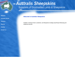 austsheep.com: Australis Sheepskins - Tanners of Lamb and Sheepskins
Involved within the Australian Sheepskin Industry for 50 years, Australis Sheepskins specialies in Lamb and Sheepskins from Raw to Finished Product.  We can offer sheepskins in a variety of forms including Salted, Part Processed (Chrome Crust) & Fully Finished Product.