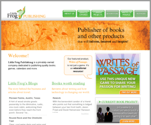 littlefrogpublishing.com: Little Frog Publishing – Publisher of Books, Games, Calendars and More (Austin, TX) - Our featured product, Writes of Passage, is not just a game but an educational resource!
Little Frog Publishing is a privately-owned company dedicated to publishing quality books, games, calendars and more.