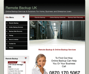 remotebackupuk.co.uk: Remote Backup UK, Online Backup Services & Remote Back Up Storage
Remote data backup and enterprise online data backup services from Remote Backup UK. Providing internet back up services for servers, desktops and disaster recovery server solutions for business users.