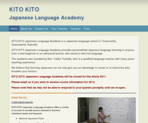 kitokitojapanese.com: KITO KITO Japanese Language Academy - Home
KITO KITO Japanese Language Academy is a Japanese language school in Toowoomba, Queensland, Australia. KITO KITO Japanese Language Academy provides personalised Japanese language learning to anyone, from a total beginner to an advanced learner, who wants t