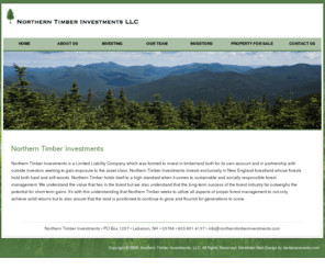 northerntimberinvestments.com: Northern Timber Investments
Northern Timber Investments is a Limited Liability Company which was formed to invest in timberland both for its own account and in partnership with outside investors seeking to gain exposure to the asset class. Northern Timber Investments invests exclusively in New England forest land who's forests hold both hard and soft woods. Northern Timber holds itself to a high standard when it comes to sustainable and socially responsible forest management. We understand the value that lies in the forest but we also understand that the long term success of the forest industry far outweighs the potential for short term gains. It's with this understanding that Northern Timber seeks to utilize all aspects of proper forest management to not only achieve solid returns but to also assure that the land is positioned to continue to grow and flourish for generations to come.