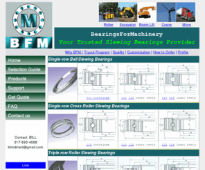 bfmbearings.com: BFM slewing bearings,slewing ring,turntable bearings,swing bearings,machinery bearings,heavy load bearings,large bearings
Manufacturer of slewing bearings,slewing ring,turntable bearings,swing beaeings,machinery bearing,slewing ball bearings,slewing roller bearings construction machineries, aerial platforms, cranes, medical equipments, logging industry, mining equipments as well as drilling and paper making industries.