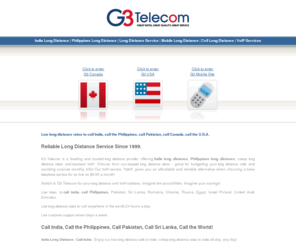 g3telecom.com: India Long Distance | Philippines Long Distance | Call India | Call Philippines | Long Distance Service | Mobile Long Distance | G3 Telecom
India Long Distance / Philippines Long Distance - To call India or call Philippines, save with G3 Telecom's low long distance rates. G3 Telecom is a leading and trusted long distance service and mobile long distance provider offering india long distance, cheap long distance rates, mobile long distance/cell long distance, and business VoIP. Choose from our prepaid long distance plans - great for budgeting your long distance calls and avoiding surprise monthly bills!