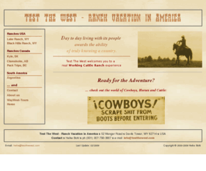 testthewest.com: Test The West - Ranch Vacation in America
Ranch vacation in America, horse back riding with Cowboys, horses and cattle - City Slicker in the USA, Wyoming, Arizona, Canada, Argentinia with Cattle Drives, Round ups, Brandings, Rodeos - Outdoor adventure