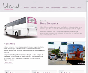 blendcomunica.com: Blend Comunica
A Blend Comunica é uma empresa localizada na cidade de Itajaí, Santa Catarina, que atua no ramo de publicidade e propaganda da região. Iniciou sua trajetória com a parceria da Viação Praiana, na qual assumiu os direitos da comercialização de bus mídia em sua frota, que incluem mais de 100 ônibus.