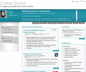 coline-david.com: Coline David - CV - Chargée de communication
Profil: dynamique, sérieuse, motivée, passionnée...

Projet professionnel: intégrer une agence de communication ou une entreprise afin d'apporter mes compétences et mes idées dans l'élaboration des projets de communication