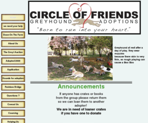 mygreyhound.org: Circle of Friends Greyhound Adoptions in North Carolina and surrounding areas
Circle of Friends Greyhound Adoptions is an independent non-profit corporation registered in the State of North Carolina, inspected and accredited by the State of North Carolina under the General Assembly Animal Welfare Act. We have been finding new homes for retired racing greyhounds since 1994. 