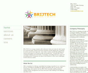 brijtech.com: BRIJ TECH - Home
BRIJTECH is a young company with a dynamic future as it puts its client needs as a foremost goal. Present and future business trends dictate that companies, as well as government agencies, must utilize creative and flexible staffing and outsourcing options