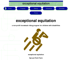 exceptionalequitation.org: Exceptional Equitation
Exceptional Equitation is a horseback-riding program for the recreational and therapeutic needs of children with disabilities. It offers special riding lessons and other experiences for children who have disabilities such as mental retardation, autism and emotional/behavioral problems. It is a non-profit organization.