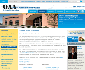 oaahand.com: Hand & Upper Extremities
A dynamic provider of orthopaedic care and research for more than 30 years, the staff of OAA Orthopaedic Specialists is comprised of 22 fellowship-trained, board certified physicians and surgeons who have devoted years of their lives to the study and treatment of conditions related to:




Foot and Ankle, General Orthopaedics, Hand and Upper Extremities, Joint Replacements, Physical Rehabilitation, Rheumatology, Spine and Scoliosis, Sports Medicine, and Work Injuries