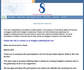 adamspector.org: Home
This site is dedicated to the memory of Adam Spector and his life.  One of the purposes of the site is to tell about Adam's story and his fight with Hodgkin's disease.  Also, it provides information on his fund to raise money for Hodgkin's research.