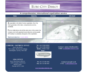 eurocitydirect.co.uk: Euro City Direct - International Transportation for the Deceased
 When a person dies away from his homeland, the expense and administration of repatriation can add greatly to the distress of the bereaved. Arranging overland and air transportation for the casket and those accompanying him can be complex and costly, adding unnecessarily to an already stressful situation.