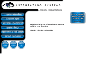 integratingsystems.com: Integrating Systems - Your choice in Computer Support
Need help setting up your network in the office or at home?  Need new Computers or looking for the latest in Home Electronics?  Viruses and spyware have you bogged down? Call us, we can help you.