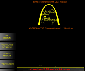 bistateparanormal.com: Bi State Paranormal Home Page
Based in St. Louis Missouri, home of the Lemp Mansion, and just across the river from haunted Alton, Illinois. We strive to be the best ghost hunters in the Midwest. Just like the television show , Ghost Hunters, we capture EVP's, have 4 IR night vision video camera's, two high definition video camera's, and five state of they art digital camera's.We have done investigations at the Lemp Mansion, Mineral Springs Hotel in Alton, and the McPike Mansion in Alton. We investigate anything paranormal, and do our best to disprove or debunk everything. And for the record, we have never seen an Orb that wasn't most likely dust.