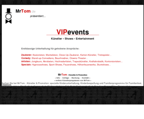 vipevents.de: VIPevents: Knstler  Shows  Promotion - Erstklassige Unterhaltung fr gehobene Ansprche
VIPevents: 
www.MrTom.de  Zauberer & Unterhaltungsknstler  fr Gro und Klein - ffentlich und privat: Moderation, Shows, Rahmenprogramm, Mitmach-Aktionen...  Zauberer, Feuerspucker, Clowns, Hypnose, Tischzauberer, Trickspieler, Stelzenlufer, Ballonanimation, Kinderschminken, Airbrush-Tattoos, Weihnachtsmnner...  Kurse / Workshops / Projektwochen  Dekoration  viele weitere Knstler & Attraktionen...  Mnsterland, Teutoburger Wald, Sauerland, Siegerland-Wittgenstein, Ruhrgebiet,Niederrhein, Dsseldorf, Bergisches Land, Kln, Bonn, Eifel