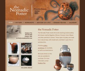 nomadicpotter.com: the Nomadic Potter
The Nomadic Potter travels the world, teaching the ancient pottery techniques used by Egyptian, Minoan, Anasazi, Incan, Mayan and other Neolithic cultures of the past. Stone Age style pottery is made from natural clays, with simple tools and is fired in primitive kilns or open fires.