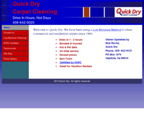 quickdry1.com: Home Quick Dry Carpet Cleaning
Quick Dry Carpet Cleaning 408-475-0025 Owner operated since 1986 by Rob Rocha, Dries in 1-2 hours, Insured & Bonded & Certified, Non-toxic, on time service and reasonable rates