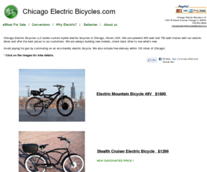 chicagoelectricbicycles.com: Chicago Electric Bicycles LLC
Chicago Electric Bicycles LLC builds custom hybrid electric bicycles in Chicago, Illinois USA. We are the first all electric bike dealership in Chicago. We also convert regular bikes to electric. Riding an electric bike is a smarter way to get around compared to a CTA train or bus. Electric bikes do not need gas and release no pollution into the air. Take your electric bike to work instead of the car. Electric bikes are great for short trips. You don't need a license, registration, or insurance to ride one. Buy one of our electric bikes or get yours converted today and start saving on gas and help the environment! Going Green has reached Chicago with clean transportation technology. We offer free delivery with your order and are located 10 minutes west of Navy Pier on Grand Avenue in Chicago.