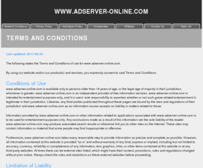 adserver-online.com: Terms and Conditions
This page covers the Terms and
                                      Conditions at the web site,
                                      including Conditions of Use,
                                      Limitation of Liability,
                                      Cookies, Proprietary Rights and
                                      your Acceptance of the Terms and
                                      Conditions.