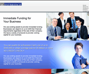 westbridgemutual.com: Westbridge Mutual, LLC
Westbridge Mutual, based in Century City, the Beverly Hills Business District, with operations and marketing offices in Maryland, Atlanta, and New York, provides Business Cash Lines and High Net Bridge loans throughout the United States. Westbridge regards itself as a one stop funding shop, offering our clients various solutions to meet their financial goals.