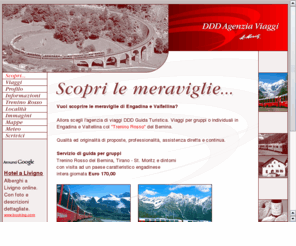 ddd-guidaturistica.com: DDD Agenzia Viaggi - Viaggi organizzati in Engadina e Valtellina - Trenino Rosso del Bernina
Vuoi scoprire le meraviglie di Engadina e Valtellina? Allora scegli l'agenzia di viaggi DDD Guida Turistica. Qualità ed originalità di proposte, professionalità, assistenza diretta e continua.