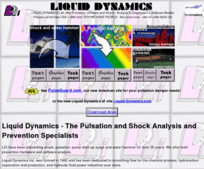 liquid-dynamics-international.com: LDi - Water Hammer and Shock Analysis, Diagnostics, and Prediction by Software.
Water hammer and pipe/pipeline shock solutions. Pulsation dampeners and shock alleviators can be obtained from our associate sites ShockGuard and PulseGuard. Liquid Dynamics provides pipe, pipeline and pump user problem analysis, diagnostics, and prediction by software.