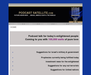 podcastsatellite.com: HOME
FUTURE NEWS NOW ... ISRAEL, MIDDLE-EAST & THE WORLD! Podcast with Prince Handley. Secret intelligence reports with prophetic analysis. NEWS ... real news you will NOT hear from the major media. Israel and the Middle East at war. Investment news. The NEW Hiler and Holocaust. Suggestions for Israel's military & government. Prophecies currently being fulfilled today. CONFIDENTIAL secret advice from the war room for Mossad, CIA, AMAN, and Israel's military. CONFIDENTIAL terrorist plans, agendas, and logistics!