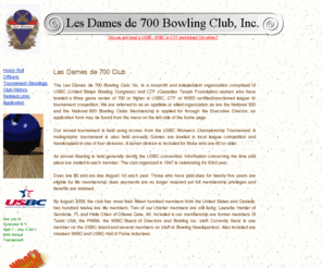 lesdames700.org: Les Dames de 700 Bowling Club, Inc.
The Les Dames de 700 Bowling Club, Inc. is a nonprofit and independent organization comprised of USBC (United States Bowling Congress) and CTF (Canadian Tenpin Foundation) women who have bowled a three game series of 700 or higher in USBC, CTF or WIBC certified/sanctioned league or tournament conpetition.