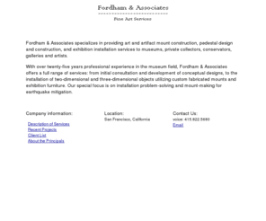 fordhamandassociates.com: Fordham & Associates Home
Fordham & Associates specializes in providing art and artifact mount construction, 
    pedestal design and construction, and exhibition installation services to museums, private collectors, conservators, galleries and 
    artists. With over twenty-five years professional experience in the museum field, Fordham & Associates offers a full range of 
    services: from initial consultation and development of conceptual designs, to the installation of two-dimensional and three-dimensional 
    objects utilizing custom fabricated mounts and exhibition furniture. Our special focus is on installation problem solving and mount-making 
    for earthquake mitigation.