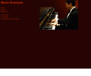 maximrowlands.com: Maxim Rowlands - Pianist
Maxim Rowlands is a freelance pianist with a broad range of musical interests who divides his energies between solo piano recitals, chamber music, accompanying, and music education.