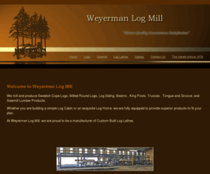 weyermanlogs.com: Weyerman Log Mill - Swedish Cope Logs, Beams, Trusses, Tongue, Groove, Sawmill Lumber, Log Lathes, Vernal, Utah
Swedish Cope Logs, Log Cabins, Log Siding, Log Lathes, Logs, Beams, Trusses, King Posts, Tongue Groove, Sawmill, Lumber, Log Lathes