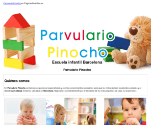 parvulariopinocho.com: Escuela infantil Barcelona. Parvulario Pinocho
Somos un parvulario autorizado por la Generalitat. Recibimos niños desde los 0 a los 3 años. Tenemos cocina propia. Llámenos al tlf. 933 210 531.